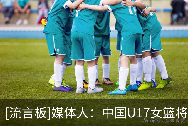[流言板]媒体人：中国U17女篮将对阵新西兰，去年曾U16曾击败对手